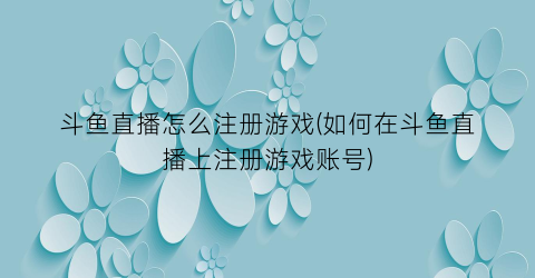 “斗鱼直播怎么注册游戏(如何在斗鱼直播上注册游戏账号)