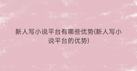 新人写小说平台有哪些优势(新人写小说平台的优势)
