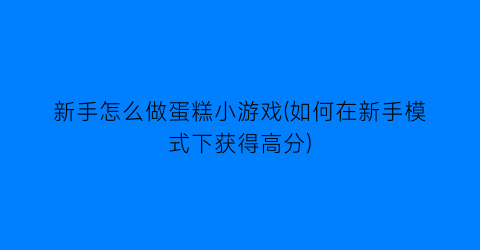 “新手怎么做蛋糕小游戏(如何在新手模式下获得高分)