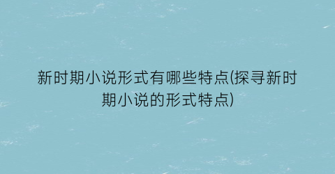 新时期小说形式有哪些特点(探寻新时期小说的形式特点)