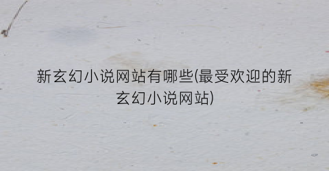 新玄幻小说网站有哪些(最受欢迎的新玄幻小说网站)