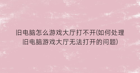 旧电脑怎么游戏大厅打不开(如何处理旧电脑游戏大厅无法打开的问题)