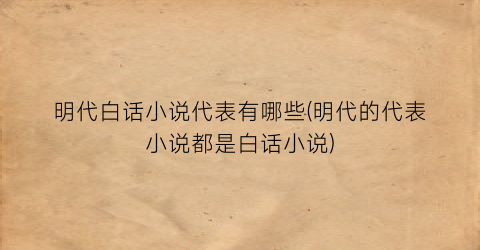 明代白话小说代表有哪些(明代的代表小说都是白话小说)