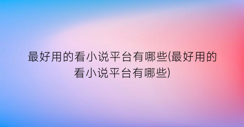 最好用的看小说平台有哪些(最好用的看小说平台有哪些)