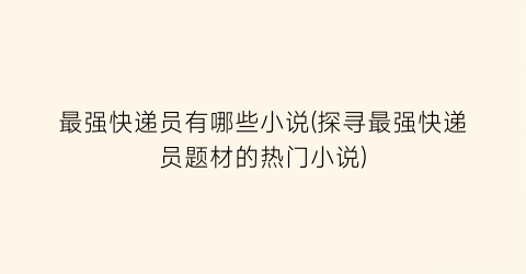 最强快递员有哪些小说(探寻最强快递员题材的热门小说)