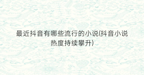 最近抖音有哪些流行的小说(抖音小说热度持续攀升)