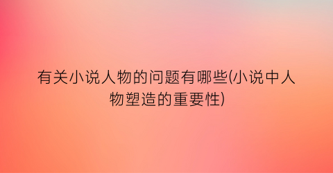 有关小说人物的问题有哪些(小说中人物塑造的重要性)