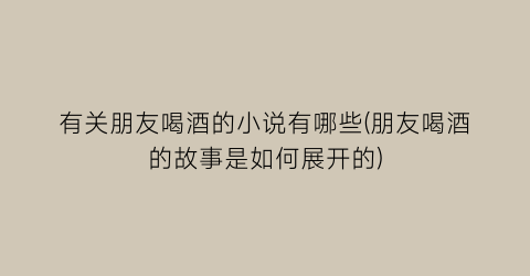 有关朋友喝酒的小说有哪些(朋友喝酒的故事是如何展开的)
