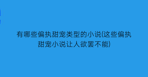 有哪些偏执甜宠类型的小说(这些偏执甜宠小说让人欲罢不能)