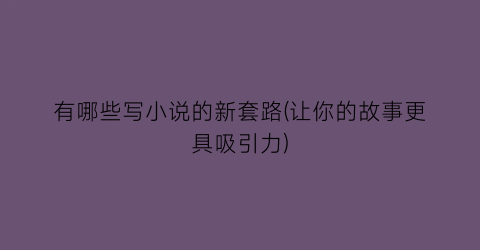 有哪些写小说的新套路(让你的故事更具吸引力)