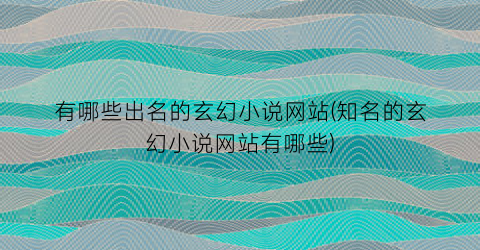 有哪些出名的玄幻小说网站(知名的玄幻小说网站有哪些)