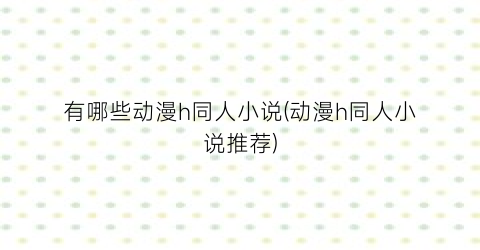 有哪些动漫h同人小说(动漫h同人小说推荐)