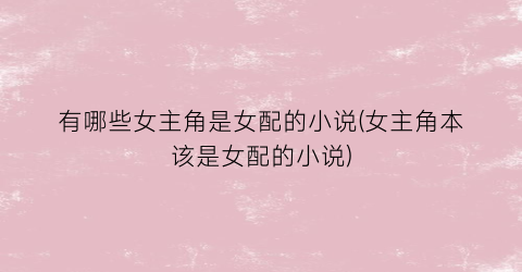 有哪些女主角是女配的小说(女主角本该是女配的小说)