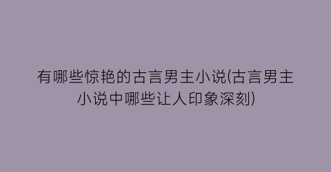 有哪些惊艳的古言男主小说(古言男主小说中哪些让人印象深刻)