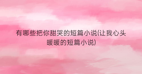 有哪些把你甜哭的短篇小说(让我心头暖暖的短篇小说)