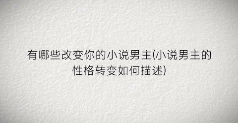 有哪些改变你的小说男主(小说男主的性格转变如何描述)