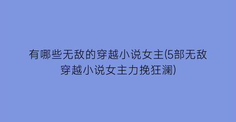 有哪些无敌的穿越小说女主(5部无敌穿越小说女主力挽狂澜)