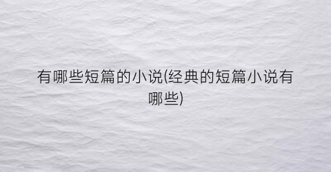 有哪些短篇的小说(经典的短篇小说有哪些)