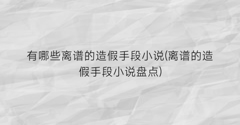有哪些离谱的造假手段小说(离谱的造假手段小说盘点)