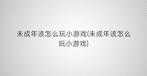 “未成年该怎么玩小游戏(未成年该怎么玩小游戏)