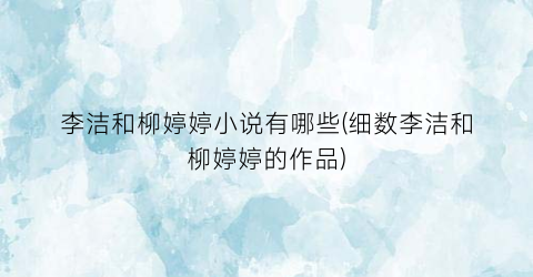 李洁和柳婷婷小说有哪些(细数李洁和柳婷婷的作品)