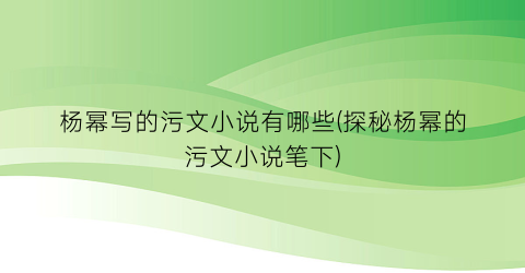 杨幂写的污文小说有哪些(探秘杨幂的污文小说笔下)
