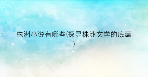 株洲小说有哪些(探寻株洲文学的底蕴)