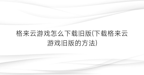 格来云游戏怎么下载旧版(下载格来云游戏旧版的方法)