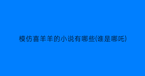 模仿喜羊羊的小说有哪些(谁是哪吒)
