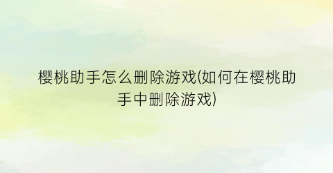 樱桃助手怎么删除游戏(如何在樱桃助手中删除游戏)