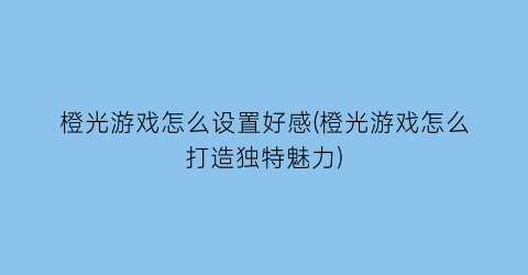 “橙光游戏怎么设置好感(橙光游戏怎么打造独特魅力)