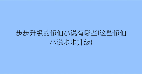 步步升级的修仙小说有哪些(这些修仙小说步步升级)