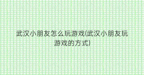 武汉小朋友怎么玩游戏(武汉小朋友玩游戏的方式)