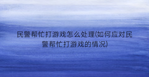 民警帮忙打游戏怎么处理(如何应对民警帮忙打游戏的情况)