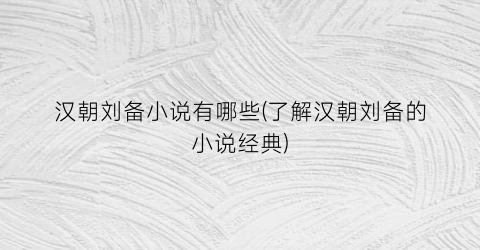汉朝刘备小说有哪些(了解汉朝刘备的小说经典)