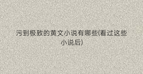 污到极致的黄文小说有哪些(看过这些小说后)