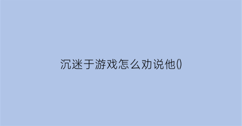 沉迷于游戏怎么劝说他()