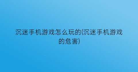 “沉迷手机游戏怎么玩的(沉迷手机游戏的危害)