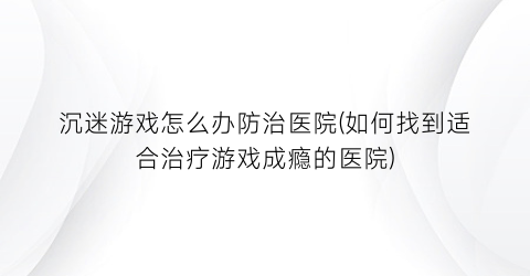 沉迷游戏怎么办防治医院(如何找到适合治疗游戏成瘾的医院)