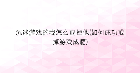 沉迷游戏的我怎么戒掉他(如何成功戒掉游戏成瘾)