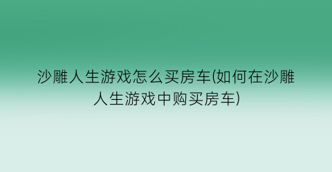 沙雕人生游戏怎么买房车(如何在沙雕人生游戏中购买房车)