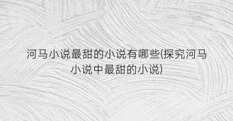 河马小说最甜的小说有哪些(探究河马小说中最甜的小说)