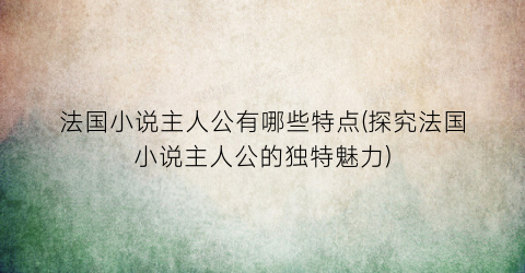 法国小说主人公有哪些特点(探究法国小说主人公的独特魅力)