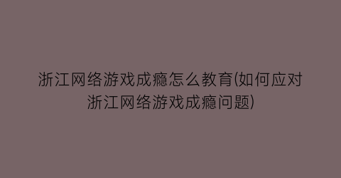 浙江网络游戏成瘾怎么教育(如何应对浙江网络游戏成瘾问题)