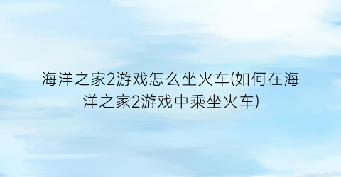 “海洋之家2游戏怎么坐火车(如何在海洋之家2游戏中乘坐火车)