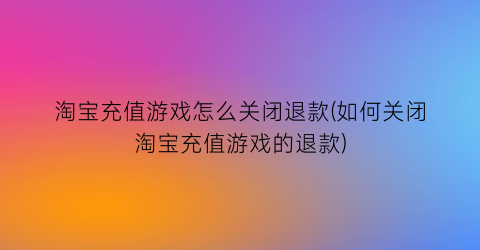 “淘宝充值游戏怎么关闭退款(如何关闭淘宝充值游戏的退款)