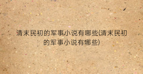清末民初的军事小说有哪些(清末民初的军事小说有哪些)
