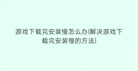 游戏下载完安装慢怎么办(解决游戏下载完安装慢的方法)