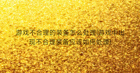 游戏不合理的装备怎么处理(游戏中出现不合理装备应该如何处理)