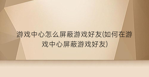 “游戏中心怎么屏蔽游戏好友(如何在游戏中心屏蔽游戏好友)